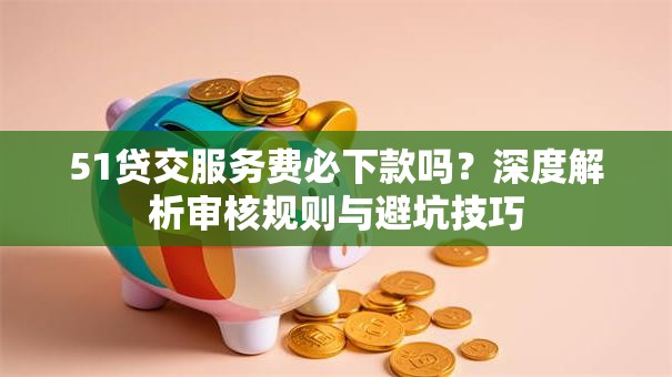 51贷交服务费必下款吗？深度解析审核规则与避坑技巧