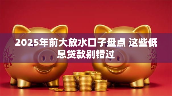 2025年前大放水口子盘点 这些低息贷款别错过