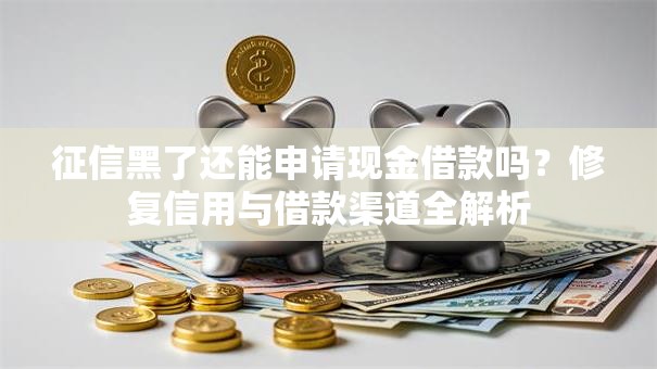 征信黑了还能申请现金借款吗？修复信用与借款渠道全解析