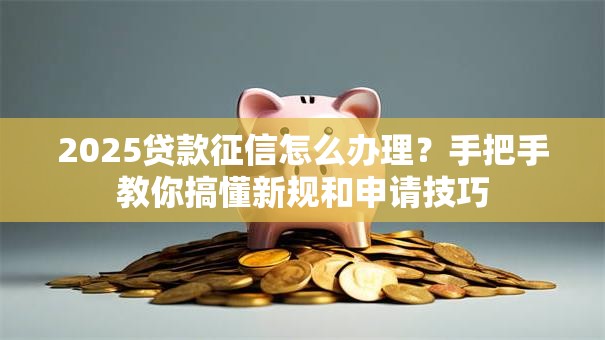 2025贷款征信怎么办理？手把手教你搞懂新规和申请技巧