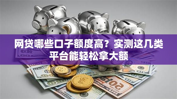 网贷哪些口子额度高？实测这几类平台能轻松拿大额