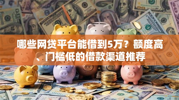 哪些网贷平台能借到5万？额度高、门槛低的借款渠道推荐