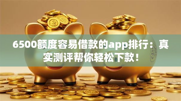 6500额度容易借款的app排行：真实测评帮你轻松下款！