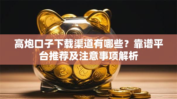 高炮口子下载渠道有哪些？靠谱平台推荐及注意事项解析