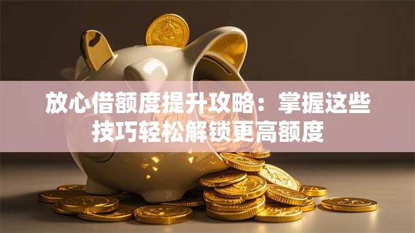 放心借额度提升攻略：掌握这些技巧轻松解锁更高额度