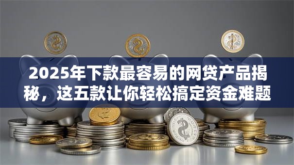 2025年下款最容易的网贷产品揭秘，这五款让你轻松搞定资金难题！