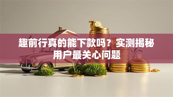 趣前行真的能下款吗？实测揭秘用户最关心问题