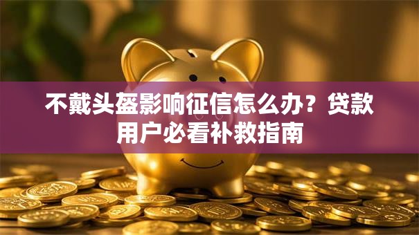 不戴头盔影响征信怎么办？贷款用户必看补救指南