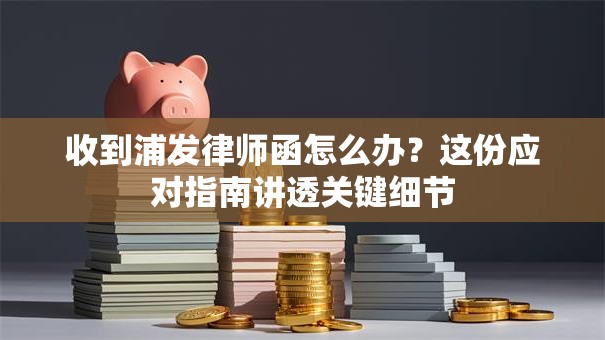 收到浦发律师函怎么办？这份应对指南讲透关键细节