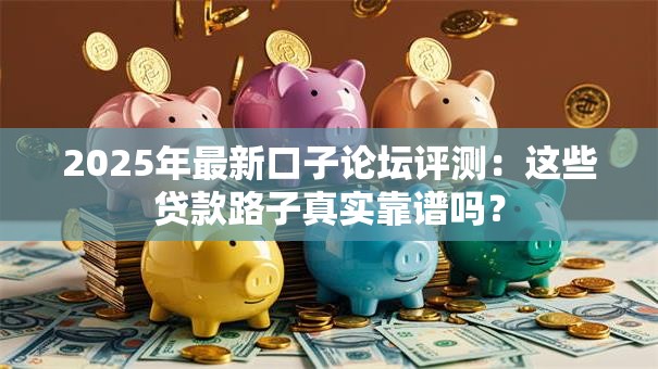 2025年最新口子论坛评测：这些贷款路子真实靠谱吗？