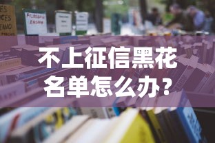 不上征信黑花名单怎么办？贷款难题自救指南