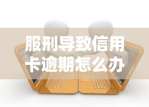 服刑导致信用卡逾期怎么办？补救流程与法律条款解析