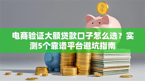 电商验证大额贷款口子怎么选？实测5个靠谱平台避坑指南