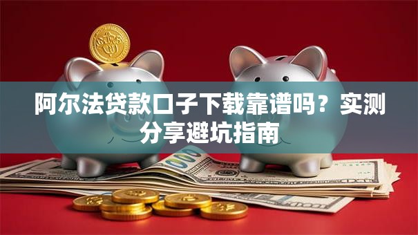 阿尔法贷款口子下载靠谱吗？实测分享避坑指南