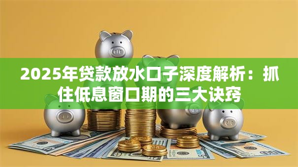 2025年贷款放水口子深度解析：抓住低息窗口期的三大诀窍