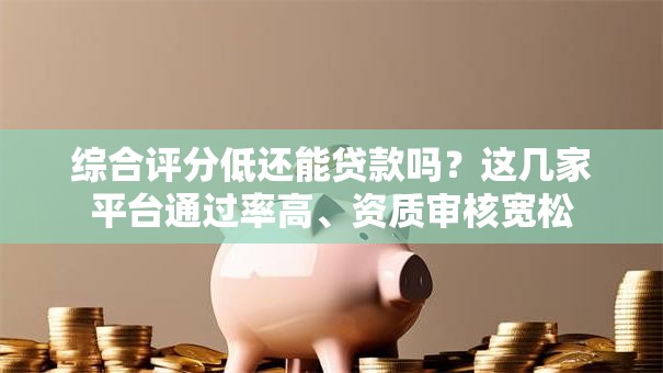 综合评分低还能贷款吗？这几家平台通过率高、资质审核宽松