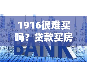 1916很难买吗？贷款买房避坑必看的三大核心攻略