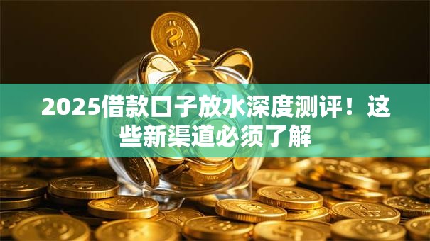 2025借款口子放水深度测评！这些新渠道必须了解