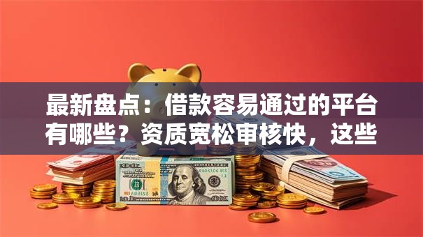 最新盘点：借款容易通过的平台有哪些？资质宽松审核快，这些渠道值得选！