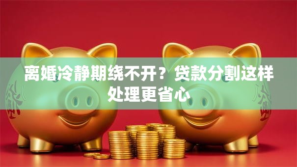 离婚冷静期绕不开？贷款分割这样处理更省心