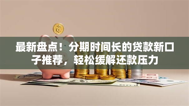 最新盘点！分期时间长的贷款新口子推荐，轻松缓解还款压力