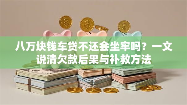 八万块钱车贷不还会坐牢吗？一文说清欠款后果与补救方法