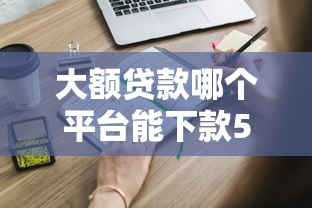 大额贷款哪个平台能下款5W以上？这些正规渠道申请攻略请收好！