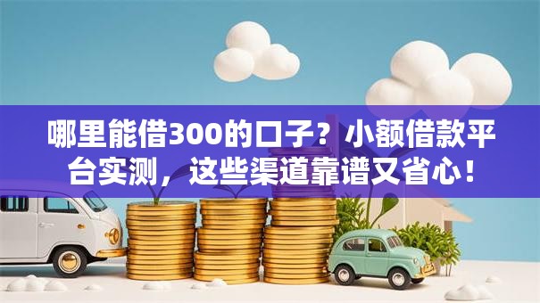 哪里能借300的口子？小额借款平台实测，这些渠道靠谱又省心！