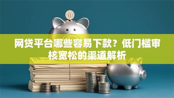 网贷平台哪些容易下款？低门槛审核宽松的渠道解析