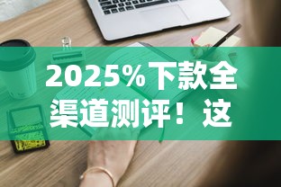 2025%下款全渠道测评！这些申请细节千万别忽略