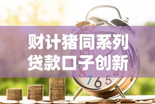 财计猪同系列贷款口子创新产品有哪些？金融小白必看攻略