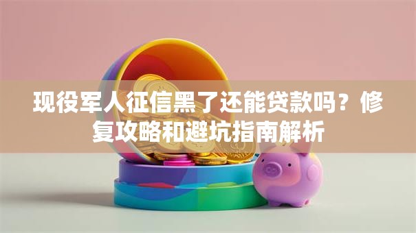 现役军人征信黑了还能贷款吗？修复攻略和避坑指南解析