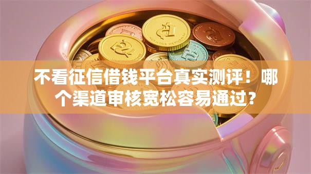 不看征信借钱平台真实测评！哪个渠道审核宽松容易通过？
