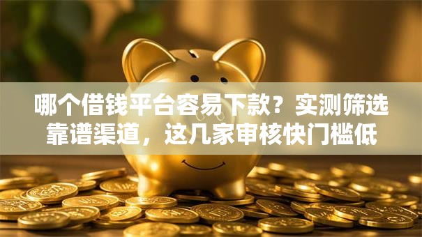 哪个借钱平台容易下款？实测筛选靠谱渠道，这几家审核快门槛低