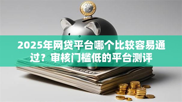 2025年网贷平台哪个比较容易通过？审核门槛低的平台测评