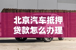 北京汽车抵押贷款怎么办理？详细流程、利率说明及避坑指南