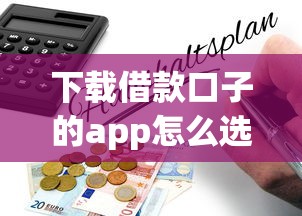 下载借款口子的app怎么选？这篇指南带你避开风险找到正规平台！