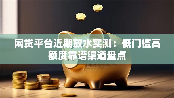 网贷平台近期放水实测：低门槛高额度靠谱渠道盘点