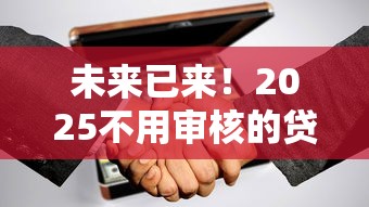 未来已来！2025不用审核的贷款新模式深度解析，这些变化你知道吗？