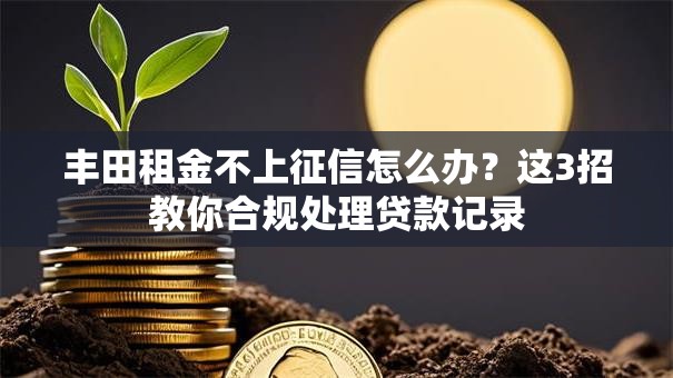 丰田租金不上征信怎么办？这3招教你合规处理贷款记录
