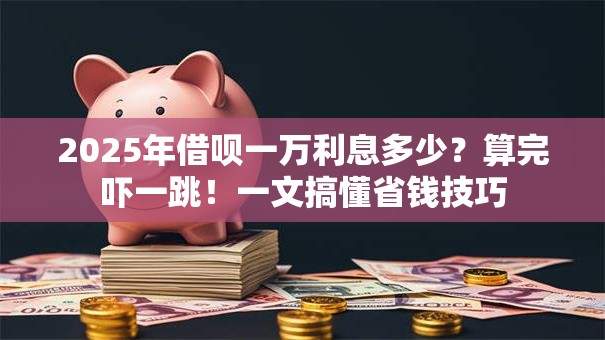 2025年借呗一万利息多少？算完吓一跳！一文搞懂省钱技巧