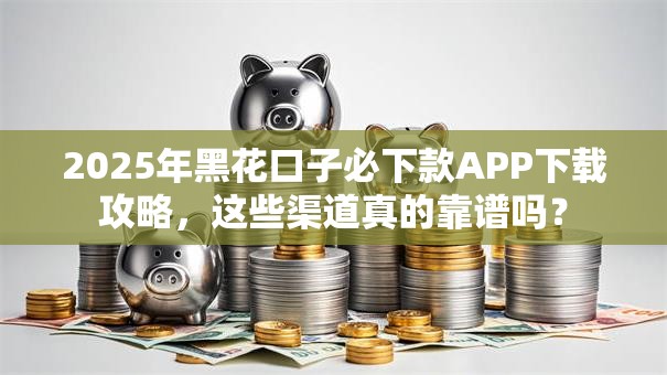 2025年黑花口子必下款APP下载攻略，这些渠道真的靠谱吗？