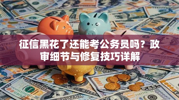 征信黑花了还能考公务员吗？政审细节与修复技巧详解