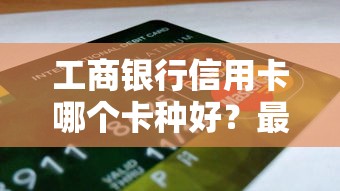 工商银行信用卡哪个卡种好？最受欢迎的卡种深度解析