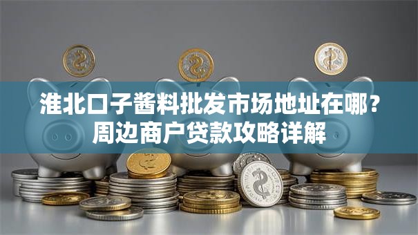 淮北口子酱料批发市场地址在哪？周边商户贷款攻略详解