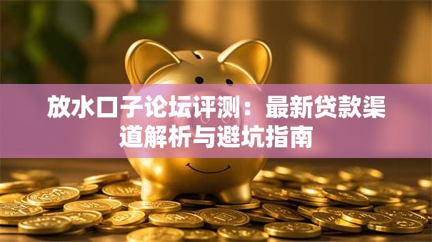 放水口子论坛评测：最新贷款渠道解析与避坑指南