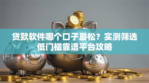 贷款软件哪个口子最松？实测筛选低门槛靠谱平台攻略
