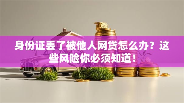 身份证丢了被他人网贷怎么办？这些风险你必须知道！