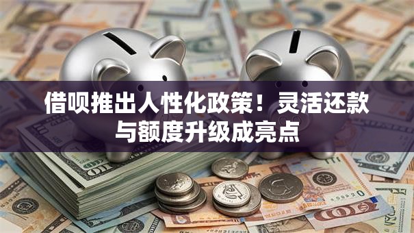 借呗推出人性化政策！灵活还款与额度升级成亮点