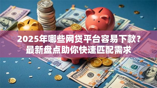 2025年哪些网贷平台容易下款？最新盘点助你快速匹配需求
